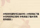 水電池充滿電可以加水嗎（水電池加了強(qiáng)水充電發(fā)熱正常嗎 水電池加了強(qiáng)水充電發(fā)熱原因）