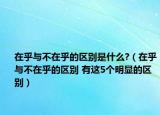 在乎與不在乎的區(qū)別是什么?（在乎與不在乎的區(qū)別 有這5個明顯的區(qū)別）