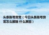 頭條賬號異常（今日頭條賬號異常怎么解除 什么原因）