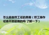 怎么能查焊工證的真假（焊工操作證查不到是假的嗎 了解一下）