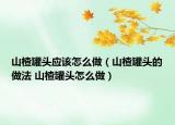 山楂罐頭應(yīng)該怎么做（山楂罐頭的做法 山楂罐頭怎么做）
