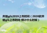 奔馳glb2019上市時(shí)間（2020款奔馳glb上市時(shí)間 預(yù)計(jì)什么時(shí)候）
