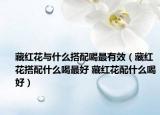 藏紅花與什么搭配喝最有效（藏紅花搭配什么喝最好 藏紅花配什么喝好）