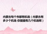 內(nèi)蒙古每個(gè)市都有機(jī)場(chǎng)（內(nèi)蒙古有多少個(gè)機(jī)場(chǎng) 你猜猜有幾個(gè)機(jī)場(chǎng)呢）