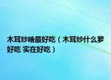 木耳炒啥最好吃（木耳炒什么蘿好吃 實在好吃）