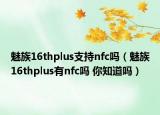 魅族16thplus支持nfc嗎（魅族16thplus有nfc嗎 你知道嗎）