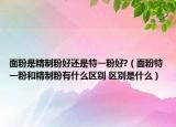 面粉是精制粉好還是特一粉好?（面粉特一粉和精制粉有什么區(qū)別 區(qū)別是什么）