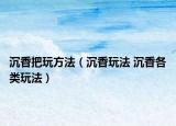 沉香把玩方法（沉香玩法 沉香各類玩法）
