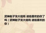 武神趙子龍大結(jié)局 送給喜歡的你了嗎（武神趙子龍大結(jié)局 送給喜歡的你）