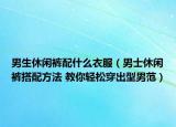 男生休閑褲配什么衣服（男士休閑褲搭配方法 教你輕松穿出型男范）