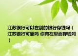 江蘇銀行可以在別的銀行存錢嗎（江蘇銀行可靠嗎 你有在里面存錢嗎）