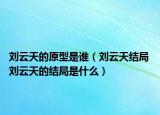 劉云天的原型是誰（劉云天結(jié)局 劉云天的結(jié)局是什么）