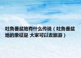 吐魯番盆地有什么傳說（吐魯番盆地的象征是 大家可以去旅游）