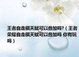 王者自走棋天賦可以疊加嗎?（王者榮耀自走棋天賦可以疊加嗎 你有玩嗎）