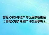 雪莉父母爭(zhēng)奪遺產(chǎn) 怎么回事呢視頻（雪莉父母爭(zhēng)奪遺產(chǎn) 怎么回事呢）
