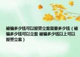 被騙多少錢可以報警立案需要多少錢（被騙多少錢可以立案 被騙多少錢以上可以報警立案）