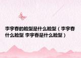 李宇春的臉型是什么臉型（李宇春什么臉型 李宇春是什么臉型）