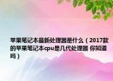 蘋果筆記本最新處理器是什么（2017款的蘋果筆記本cpu是幾代處理器 你知道嗎）