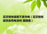 藍牙接收器要不要充電（藍牙接收器里面有電池嗎 猜猜看）