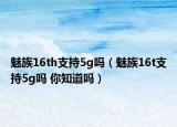 魅族16th支持5g嗎（魅族16t支持5g嗎 你知道嗎）