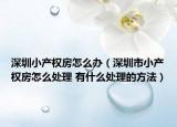 深圳小產(chǎn)權(quán)房怎么辦（深圳市小產(chǎn)權(quán)房怎么處理 有什么處理的方法）