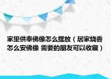 家里供奉佛像怎么擺放（居家燒香怎么安佛像 需要的朋友可以收藏）