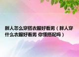 胖人怎么穿搭衣服好看男（胖人穿什么衣服好看男 你懂搭配嗎）