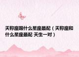 天稱座跟什么星座最配（天稱座和什么星座最配 天生一對(duì)）