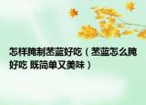 怎樣腌制苤藍好吃（苤藍怎么腌好吃 既簡單又美味）