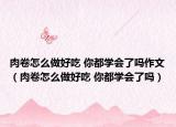 肉卷怎么做好吃 你都學會了嗎作文（肉卷怎么做好吃 你都學會了嗎）