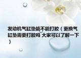 發(fā)動機氣缸墊能不能打膠（更換氣缸墊需要打膠嗎 大家可以了解一下）