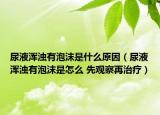 尿液渾濁有泡沫是什么原因（尿液渾濁有泡沫是怎么 先觀察再治療）