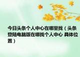 今日頭條個(gè)人中心在哪里找（頭條登陸電腦版在哪找個(gè)人中心 具體位置）