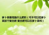 蘿卜苗要用施什么肥料（可不可以給蘿卜苗放干復(fù)合肥 復(fù)合肥可以在蘿卜苗嗎）