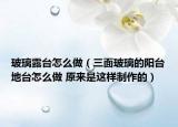 玻璃露臺怎么做（三面玻璃的陽臺地臺怎么做 原來是這樣制作的）