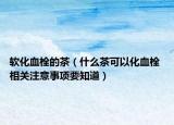 軟化血栓的茶（什么茶可以化血栓 相關(guān)注意事項(xiàng)要知道）