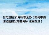 公司注銷(xiāo)了,商標(biāo)怎么辦（如何申請(qǐng)注銷(xiāo)別的公司的商標(biāo) 流程在這）