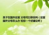 孩子在國外定居 父母可以移民嗎（定居國外父母怎么辦 給你一個好建議吧）