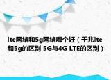 lte網(wǎng)絡(luò)和5g網(wǎng)絡(luò)哪個(gè)好（千兆lte和5g的區(qū)別 5G與4G LTE的區(qū)別）