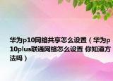 華為p10網(wǎng)絡(luò)共享怎么設(shè)置（華為p10plus聯(lián)通網(wǎng)絡(luò)怎么設(shè)置 你知道方法嗎）