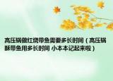 高壓鍋?zhàn)黾t燒帶魚需要多長(zhǎng)時(shí)間（高壓鍋酥帶魚用多長(zhǎng)時(shí)間 小本本記起來(lái)啦）