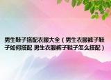 男生鞋子搭配衣服大全（男生衣服褲子鞋子如何搭配 男生衣服褲子鞋子怎么搭配）