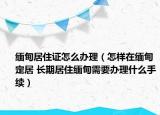 緬甸居住證怎么辦理（怎樣在緬甸定居 長(zhǎng)期居住緬甸需要辦理什么手續(xù)）