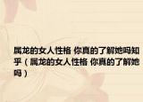 屬龍的女人性格 你真的了解她嗎知乎（屬龍的女人性格 你真的了解她嗎）