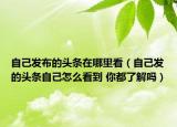 自己發(fā)布的頭條在哪里看（自己發(fā)的頭條自己怎么看到 你都了解嗎）