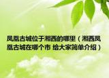 鳳凰古城位于湘西的哪里（湘西鳳凰古城在哪個(gè)市 給大家簡(jiǎn)單介紹）