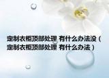 定制衣柜頂部處理 有什么辦法沒（定制衣柜頂部處理 有什么辦法）