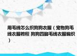 用毛線怎么織狗狗衣服（寵物狗毛線衣服教程 狗狗四腳毛線衣服編織）
