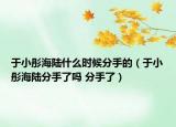 于小彤海陸什么時候分手的（于小彤海陸分手了嗎 分手了）