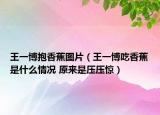王一博抱香蕉圖片（王一博吃香蕉是什么情況 原來(lái)是壓壓驚）